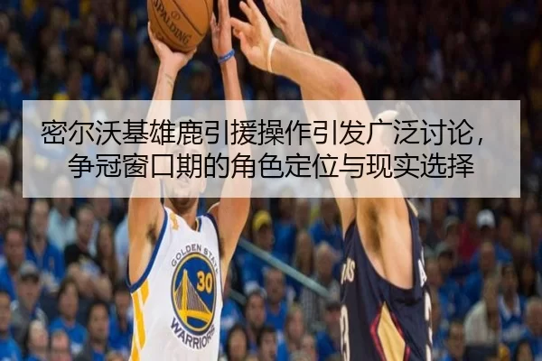 密尔沃基雄鹿引援操作引发广泛讨论，争冠窗口期的角色定位与现实选择